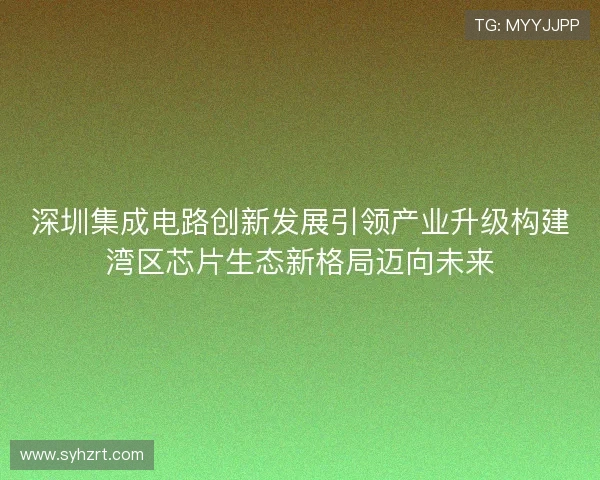 深圳集成电路创新发展引领产业升级构建湾区芯片生态新格局迈向未来 深圳集成电路创新发展引领产业升级构建湾区芯片生态新格局迈向未来